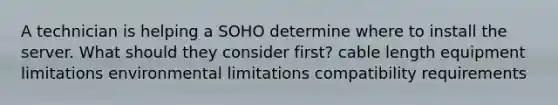 A technician is helping a SOHO determine where to install the server. What should they consider first? cable length equipment limitations environmental limitations compatibility requirements