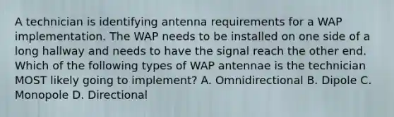 A technician is identifying antenna requirements for a WAP implementation. The WAP needs to be installed on one side of a long hallway and needs to have the signal reach the other end. Which of the following types of WAP antennae is the technician MOST likely going to implement? A. Omnidirectional B. Dipole C. Monopole D. Directional