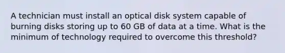 A technician must install an optical disk system capable of burning disks storing up to 60 GB of data at a time. What is the minimum of technology required to overcome this threshold?