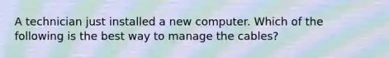 A technician just installed a new computer. Which of the following is the best way to manage the cables?