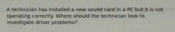 A technician has installed a new sound card in a PC but it is not operating correctly. Where should the technician look to investigate driver problems?