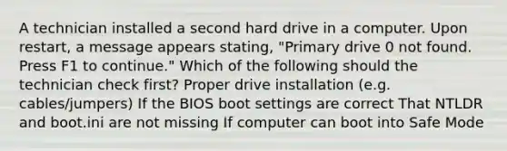 A technician installed a second hard drive in a computer. Upon restart, a message appears stating, "Primary drive 0 not found. Press F1 to continue." Which of the following should the technician check first? ​Proper drive installation (e.g. cables/jumpers) If the BIOS boot settings are correct ​That NTLDR and boot.ini are not missing ​If computer can boot into Safe Mode