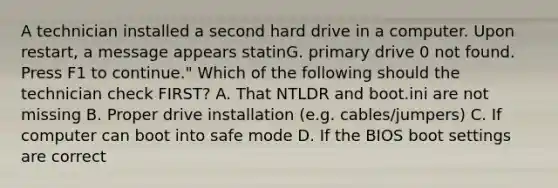 A technician installed a second hard drive in a computer. Upon restart, a message appears statinG. primary drive 0 not found. Press F1 to continue." Which of the following should the technician check FIRST? A. That NTLDR and boot.ini are not missing B. Proper drive installation (e.g. cables/jumpers) C. If computer can boot into safe mode D. If the BIOS boot settings are correct