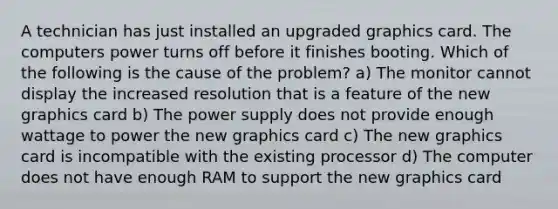 A technician has just installed an upgraded graphics card. The computers power turns off before it finishes booting. Which of the following is the cause of the problem? a) The monitor cannot display the increased resolution that is a feature of the new graphics card b) The power supply does not provide enough wattage to power the new graphics card c) The new graphics card is incompatible with the existing processor d) The computer does not have enough RAM to support the new graphics card