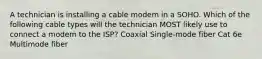 A technician is installing a cable modem in a SOHO. Which of the following cable types will the technician MOST likely use to connect a modem to the ISP? Coaxial Single-mode fiber Cat 6e Multimode fiber