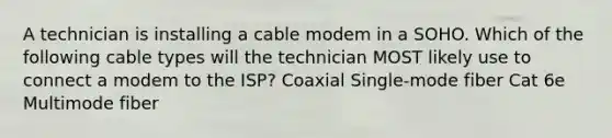 A technician is installing a cable modem in a SOHO. Which of the following cable types will the technician MOST likely use to connect a modem to the ISP? Coaxial Single-mode fiber Cat 6e Multimode fiber