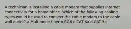 A technician is installing a cable modem that supplies internet connectivity for a home office. Which of the following cabling types would be used to connect the cable modem to the cable wall outlet? a.Multimode fiber b.RG6 c.CAT 6a d.CAT 5e