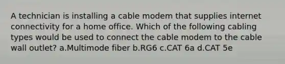 A technician is installing a cable modem that supplies internet connectivity for a home office. Which of the following cabling types would be used to connect the cable modem to the cable wall outlet? a.Multimode fiber b.RG6 c.CAT 6a d.CAT 5e