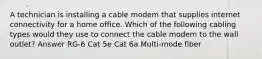 A technician is installing a cable modem that supplies internet connectivity for a home office. Which of the following cabling types would they use to connect the cable modem to the wall outlet? Answer RG-6 Cat 5e Cat 6a Multi-mode fiber