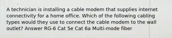 A technician is installing a cable modem that supplies internet connectivity for a home office. Which of the following cabling types would they use to connect the cable modem to the wall outlet? Answer RG-6 Cat 5e Cat 6a Multi-mode fiber