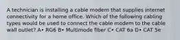 A technician is installing a cable modem that supplies internet connectivity for a home office. Which of the following cabling types would be used to connect the cable modem to the cable wall outlet? A• RG6 B• Multimode fiber C• CAT 6a D• CAT 5e