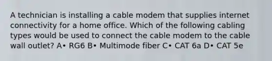 A technician is installing a cable modem that supplies internet connectivity for a home office. Which of the following cabling types would be used to connect the cable modem to the cable wall outlet? A• RG6 B• Multimode fiber C• CAT 6a D• CAT 5e