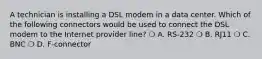 A technician is installing a DSL modem in a data center. Which of the following connectors would be used to connect the DSL modem to the Internet provider line? ❍ A. RS-232 ❍ B. RJ11 ❍ C. BNC ❍ D. F-connector