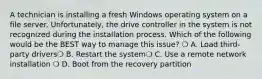 A technician is installing a fresh Windows operating system on a file server. Unfortunately, the drive controller in the system is not recognized during the installation process. Which of the following would be the BEST way to manage this issue? ❍ A. Load third-party drivers❍ B. Restart the system❍ C. Use a remote network installation ❍ D. Boot from the recovery partition