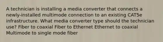 A technician is installing a media converter that connects a newly-installed multimode connection to an existing CAT5e infrastructure. What media converter type should the technician use? Fiber to coaxial Fiber to Ethernet Ethernet to coaxial Multimode to single mode fiber