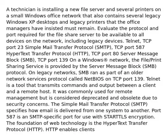 A technician is installing a new file server and several printers on a small Windows office network that also contains several legacy Windows XP desktops and legacy printers that the office managers have insisted must remain. Evaluate the protocol and port required for the file share server to be available to all devices on the network, including legacy devices. Telnet, TCP port 23 Simple Mail Transfer Protocol (SMTP), TCP port 587 HyperText Transfer Protocol (HTTP), TCP port 80 Server Message Block (SMB), TCP port 139 On a Windows® network, the File/Print Sharing Service is provided by the Server Message Block (SMB) protocol. On legacy networks, SMB ran as part of an older network services protocol called NetBIOS on TCP port 139. Telnet is a tool that transmits commands and output between a client and a remote host. It was commonly used for remote management but is considered deprecated and obsolete due to security concerns. The Simple Mail Transfer Protocol (SMTP) specifies how email is delivered from one system to another. Port 587 is an SMTP-specific port for use with STARTTLS encryption. The foundation of web technology is the HyperText Transfer Protocol (HTTP). HTTP enables clients