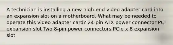 A technician is installing a new high-end video adapter card into an expansion slot on a motherboard. What may be needed to operate this video adapter card? 24-pin ATX power connector PCI expansion slot Two 8-pin power connectors PCIe x 8 expansion slot