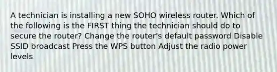 A technician is installing a new SOHO wireless router. Which of the following is the FIRST thing the technician should do to secure the router? Change the router's default password Disable SSID broadcast Press the WPS button Adjust the radio power levels