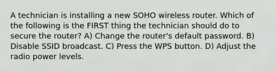 A technician is installing a new SOHO wireless router. Which of the following is the FIRST thing the technician should do to secure the router? A) Change the router's default password. B) Disable SSID broadcast. C) Press the WPS button. D) Adjust the radio power levels.