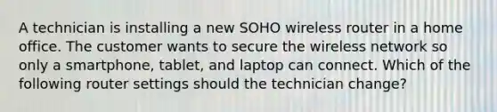 A technician is installing a new SOHO wireless router in a home office. The customer wants to secure the wireless network so only a smartphone, tablet, and laptop can connect. Which of the following router settings should the technician change?