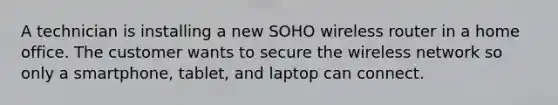 A technician is installing a new SOHO wireless router in a home office. The customer wants to secure the wireless network so only a smartphone, tablet, and laptop can connect.