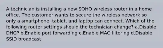 A technician is installing a new SOHO wireless router in a home office. The customer wants to secure the wireless network so only a smartphone, tablet, and laptop can connect. Which of the following router settings should the technician change? a.Disable DHCP b.Enable port forwarding c.Enable MAC filtering d.Disable SSID broadcast