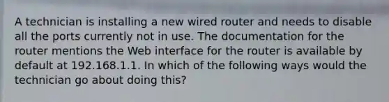 A technician is installing a new wired router and needs to disable all the ports currently not in use. The documentation for the router mentions the Web interface for the router is available by default at 192.168.1.1. In which of the following ways would the technician go about doing this?