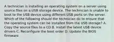 A technician is installing an operating system on a server using source files on a USB storage device. The technician is unable to boot to the USB device using different USB ports on the server. Which of the following should the technician do to ensure that the operating system can be installed from the USB storage? A. Copy the source files to a CD B. Install the latest USB device drivers C. Reconfigure the boot order D. Update the BIOS firmware