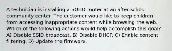 A technician is installing a SOHO router at an after-school community center. The customer would like to keep children from accessing inappropriate content while browsing the web. Which of the following actions would help accomplish this goal? A) Disable SSID broadcast. B) Disable DHCP. C) Enable content filtering. D) Update the firmware.