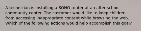 A technician is installing a SOHO router at an after-school community center. The customer would like to keep children from accessing inappropriate content while browsing the web. Which of the following actions would help accomplish this goal?