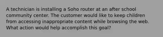 A technician is installing a Soho router at an after school community center. The customer would like to keep children from accessing inappropriate content while browsing the web. What action would help accomplish this goal?