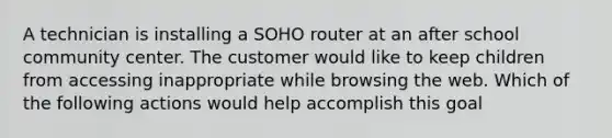 A technician is installing a SOHO router at an after school community center. The customer would like to keep children from accessing inappropriate while browsing the web. Which of the following actions would help accomplish this goal