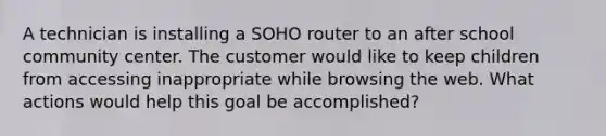 A technician is installing a SOHO router to an after school community center. The customer would like to keep children from accessing inappropriate while browsing the web. What actions would help this goal be accomplished?