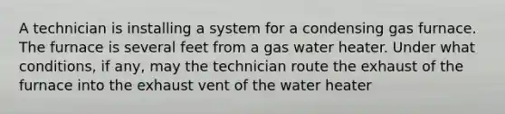 A technician is installing a system for a condensing gas furnace. The furnace is several feet from a gas water heater. Under what conditions, if any, may the technician route the exhaust of the furnace into the exhaust vent of the water heater