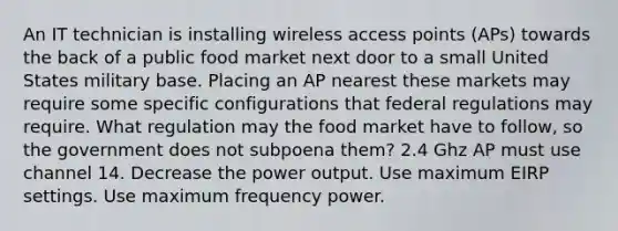 An IT technician is installing wireless access points (APs) towards the back of a public food market next door to a small United States military base. Placing an AP nearest these markets may require some specific configurations that federal regulations may require. What regulation may the food market have to follow, so the government does not subpoena them? 2.4 Ghz AP must use channel 14. Decrease the power output. Use maximum EIRP settings. Use maximum frequency power.