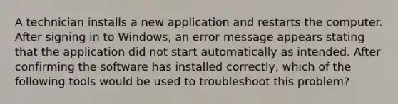 A technician installs a new application and restarts the computer. After signing in to Windows, an error message appears stating that the application did not start automatically as intended. After confirming the software has installed correctly, which of the following tools would be used to troubleshoot this problem?