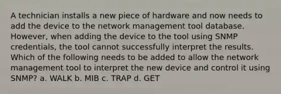 A technician installs a new piece of hardware and now needs to add the device to the network management tool database. However, when adding the device to the tool using SNMP credentials, the tool cannot successfully interpret the results. Which of the following needs to be added to allow the network management tool to interpret the new device and control it using SNMP? a. WALK b. MIB c. TRAP d. GET