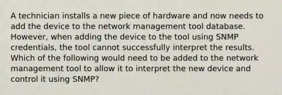 A technician installs a new piece of hardware and now needs to add the device to the network management tool database. However, when adding the device to the tool using SNMP credentials, the tool cannot successfully interpret the results. Which of the following would need to be added to the network management tool to allow it to interpret the new device and control it using SNMP?