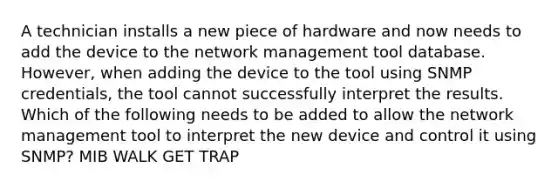 A technician installs a new piece of hardware and now needs to add the device to the network management tool database. However, when adding the device to the tool using SNMP credentials, the tool cannot successfully interpret the results. Which of the following needs to be added to allow the network management tool to interpret the new device and control it using SNMP? MIB WALK GET TRAP