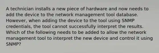 A technician installs a new piece of hardware and now needs to add the device to the network management tool database. However, when adding the device to the tool using SNMP credentials, the tool cannot successfully interpret the results. Which of the following needs to be added to allow the network management tool to interpret the new device and control it using SNMP?