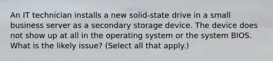 An IT technician installs a new solid-state drive in a small business server as a secondary storage device. The device does not show up at all in the operating system or the system BIOS. What is the likely issue? (Select all that apply.)