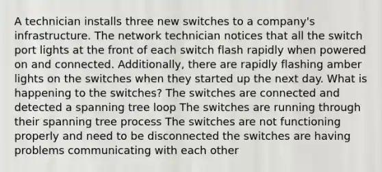 A technician installs three new switches to a company's infrastructure. The network technician notices that all the switch port lights at the front of each switch flash rapidly when powered on and connected. Additionally, there are rapidly flashing amber lights on the switches when they started up the next day. What is happening to the switches? The switches are connected and detected a spanning tree loop The switches are running through their spanning tree process The switches are not functioning properly and need to be disconnected the switches are having problems communicating with each other