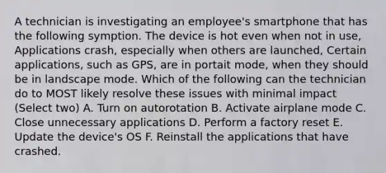 A technician is investigating an employee's smartphone that has the following symption. The device is hot even when not in use, Applications crash, especially when others are launched, Certain applications, such as GPS, are in portait mode, when they should be in landscape mode. Which of the following can the technician do to MOST likely resolve these issues with minimal impact (Select two) A. Turn on autorotation B. Activate airplane mode C. Close unnecessary applications D. Perform a factory reset E. Update the device's OS F. Reinstall the applications that have crashed.