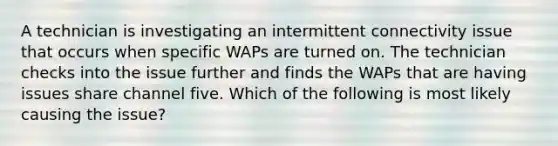 A technician is investigating an intermittent connectivity issue that occurs when specific WAPs are turned on. The technician checks into the issue further and finds the WAPs that are having issues share channel five. Which of the following is most likely causing the issue?