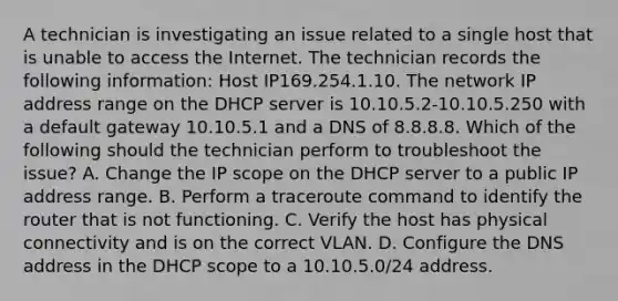 A technician is investigating an issue related to a single host that is unable to access the Internet. The technician records the following information: Host IP169.254.1.10. The network IP address range on the DHCP server is 10.10.5.2-10.10.5.250 with a default gateway 10.10.5.1 and a DNS of 8.8.8.8. Which of the following should the technician perform to troubleshoot the issue? A. Change the IP scope on the DHCP server to a public IP address range. B. Perform a traceroute command to identify the router that is not functioning. C. Verify the host has physical connectivity and is on the correct VLAN. D. Configure the DNS address in the DHCP scope to a 10.10.5.0/24 address.