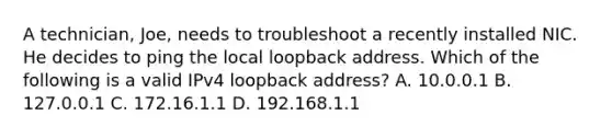 A technician, Joe, needs to troubleshoot a recently installed NIC. He decides to ping the local loopback address. Which of the following is a valid IPv4 loopback address? A. 10.0.0.1 B. 127.0.0.1 C. 172.16.1.1 D. 192.168.1.1