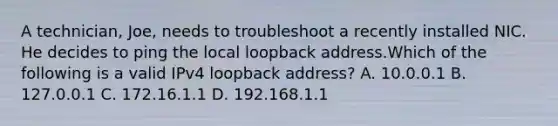 A technician, Joe, needs to troubleshoot a recently installed NIC. He decides to ping the local loopback address.Which of the following is a valid IPv4 loopback address? A. 10.0.0.1 B. 127.0.0.1 C. 172.16.1.1 D. 192.168.1.1