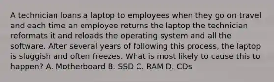 A technician loans a laptop to employees when they go on travel and each time an employee returns the laptop the technician reformats it and reloads the operating system and all the software. After several years of following this process, the laptop is sluggish and often freezes. What is most likely to cause this to happen? A. Motherboard B. SSD C. RAM D. CDs