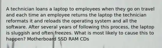 A technician loans a laptop to employees when they go on travel and each time an employee returns the laptop the technician reformats it and reloads the operating system and all the software. After several years of following this process, the laptop is sluggish and often freezes. What is most likely to cause this to happen? Motherboard SSD RAM CDs