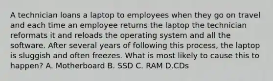 A technician loans a laptop to employees when they go on travel and each time an employee returns the laptop the technician reformats it and reloads the operating system and all the software. After several years of following this process, the laptop is sluggish and often freezes. What is most likely to cause this to happen? A. Motherboard B. SSD C. RAM D.CDs